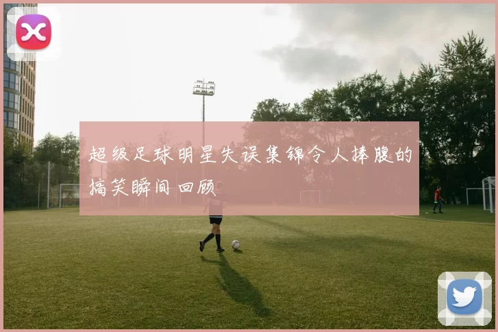 超级足球明星失误集锦令人捧腹的搞笑瞬间回顾