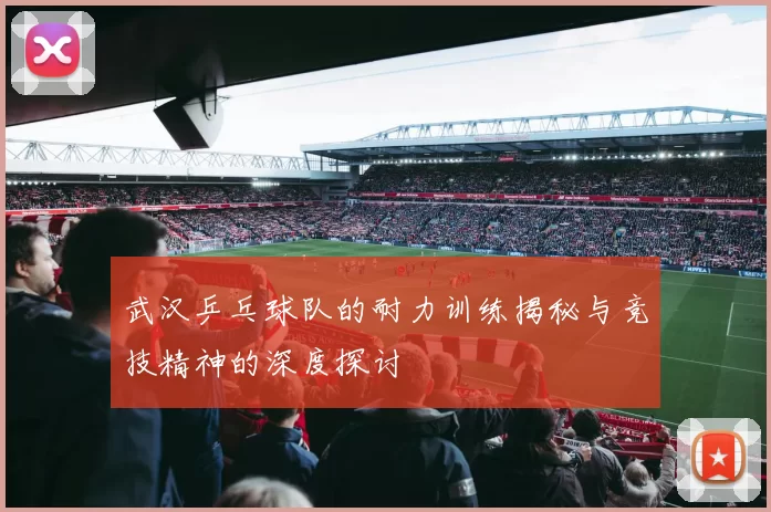 武汉乒乓球队的耐力训练揭秘与竞技精神的深度探讨