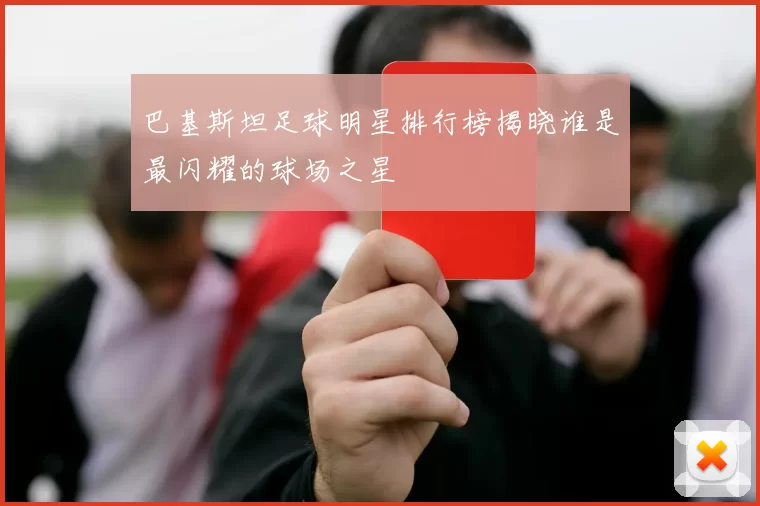 巴基斯坦足球明星排行榜揭晓谁是最闪耀的球场之星