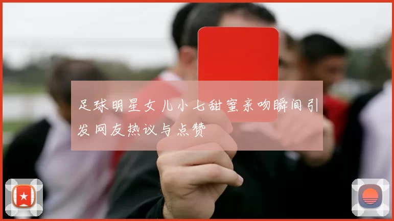 足球明星女儿小七甜蜜亲吻瞬间引发网友热议与点赞