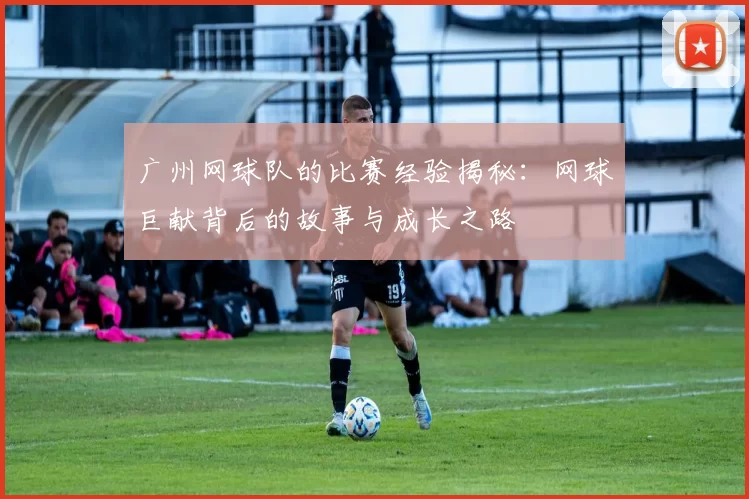 广州网球队的比赛经验揭秘：网球巨献背后的故事与成长之路