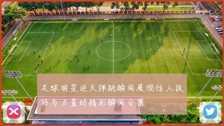 足球明星逆天弹跳瞬间展现惊人技巧与力量的精彩瞬间合集