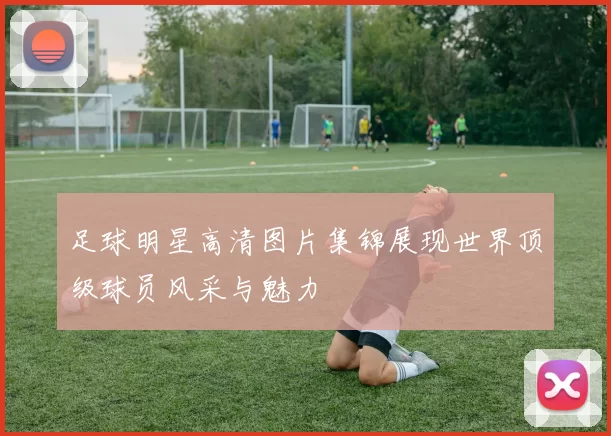 足球明星高清图片集锦展现世界顶级球员风采与魅力