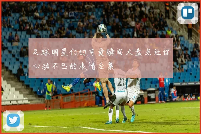 足球明星们的可爱瞬间大盘点让你心动不已的表情合集