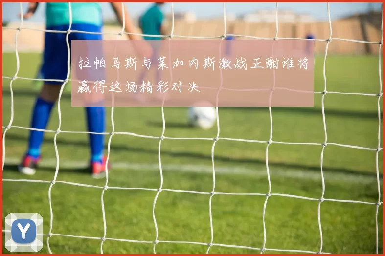 拉帕马斯与莱加内斯激战正酣谁将赢得这场精彩对决