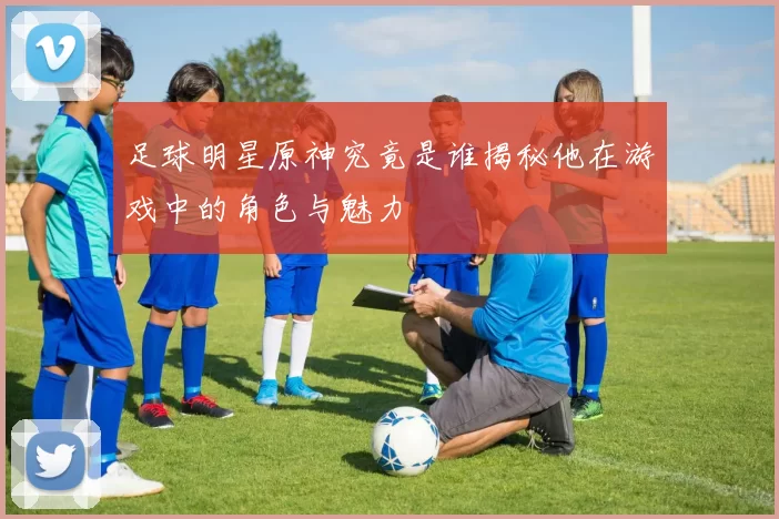 足球明星原神究竟是谁揭秘他在游戏中的角色与魅力