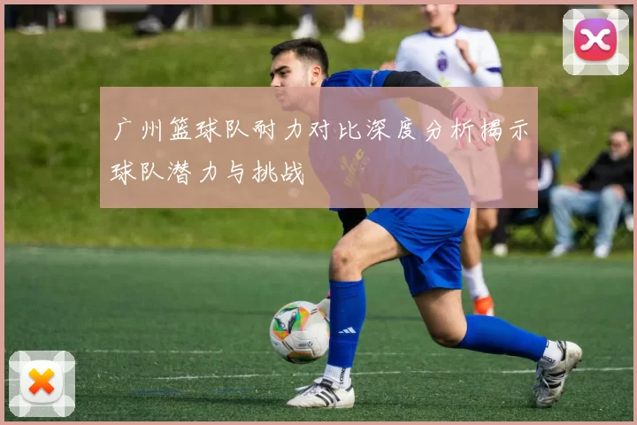 广州篮球队耐力对比深度分析揭示球队潜力与挑战