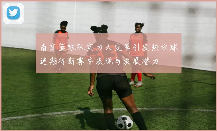 南京篮球队实力大变革引发热议球迷期待新赛季表现与发展潜力