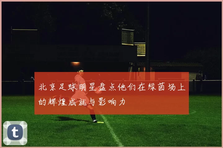 北京足球明星盘点他们在绿茵场上的辉煌成就与影响力