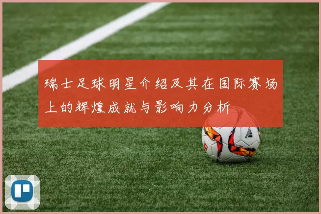 瑞士足球明星介绍及其在国际赛场上的辉煌成就与影响力分析