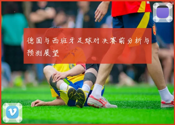 德国与西班牙足球对决赛前分析与预测展望