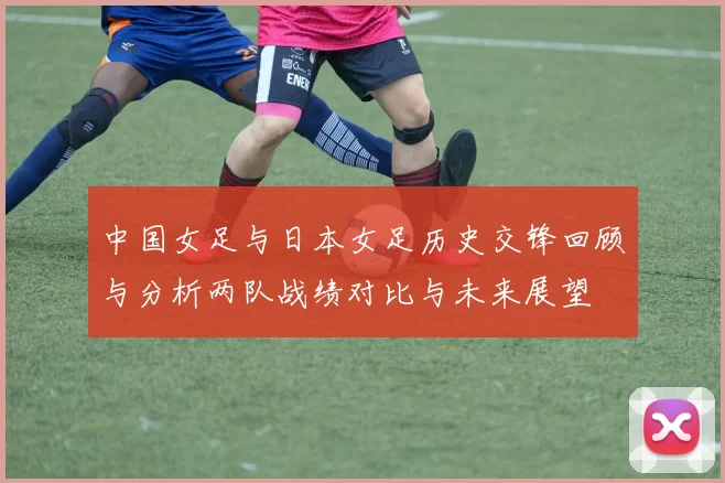 中国女足与日本女足历史交锋回顾与分析两队战绩对比与未来展望
