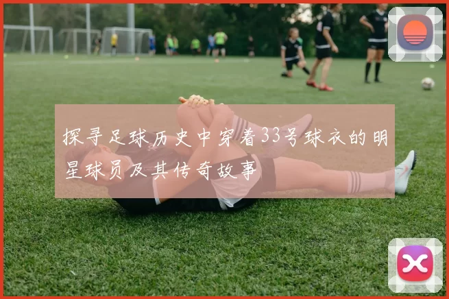 探寻足球历史中穿着33号球衣的明星球员及其传奇故事