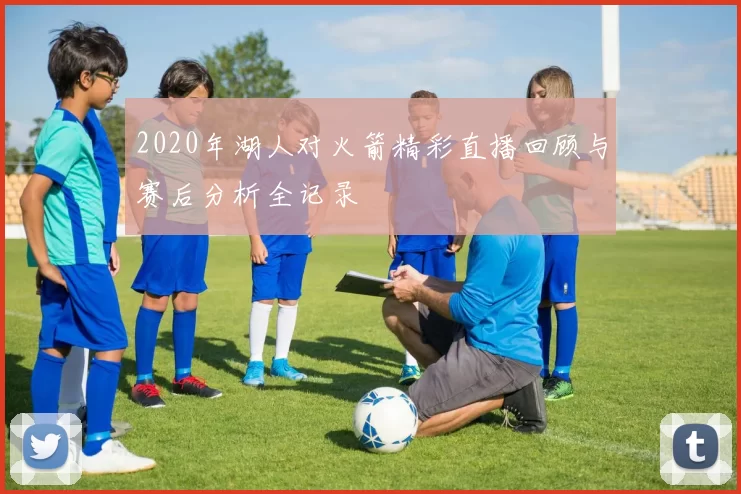 2020年湖人对火箭精彩直播回顾与赛后分析全记录