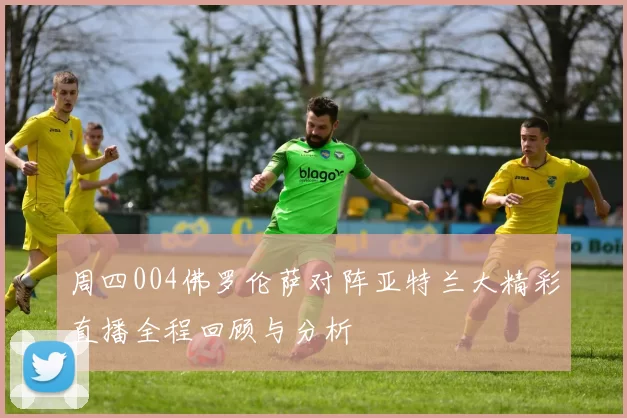 周四004佛罗伦萨对阵亚特兰大精彩直播全程回顾与分析