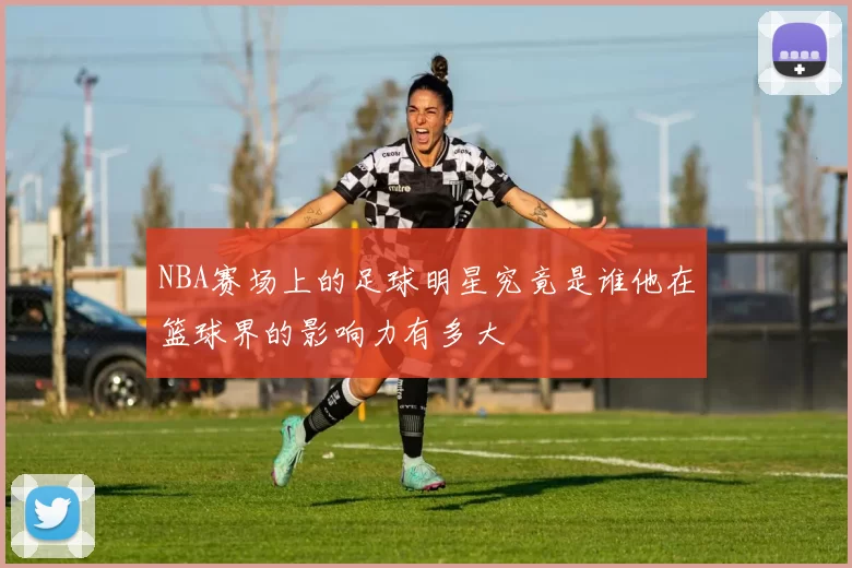 NBA赛场上的足球明星究竟是谁他在篮球界的影响力有多大