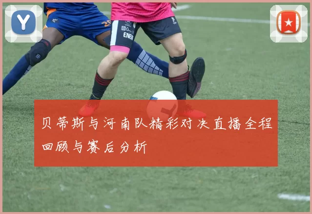 贝蒂斯与河南队精彩对决直播全程回顾与赛后分析