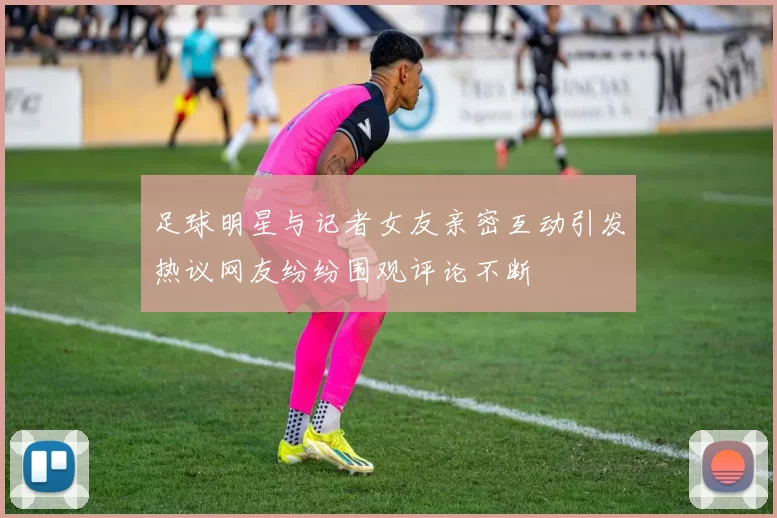 足球明星与记者女友亲密互动引发热议网友纷纷围观评论不断
