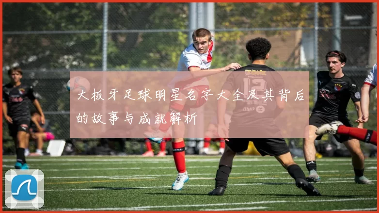 大板牙足球明星名字大全及其背后的故事与成就解析