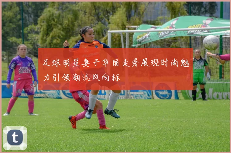 足球明星妻子华丽走秀展现时尚魅力引领潮流风向标