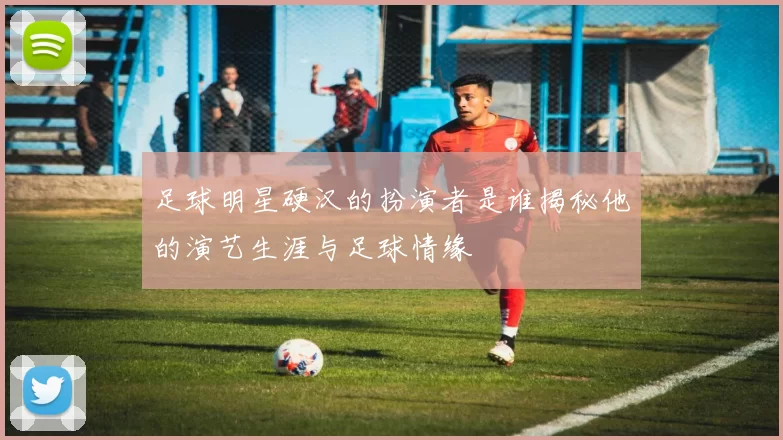 足球明星硬汉的扮演者是谁揭秘他的演艺生涯与足球情缘