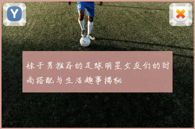 袜子男推荐的足球明星女友们的时尚搭配与生活趣事揭秘