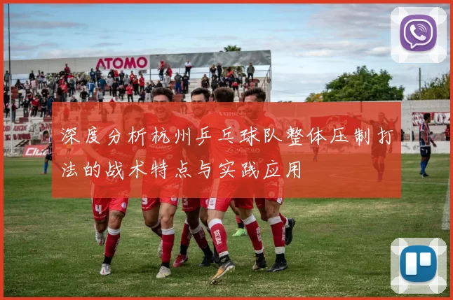 深度分析杭州乒乓球队整体压制打法的战术特点与实践应用