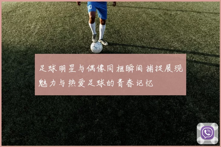 足球明星与偶像同框瞬间捕捉展现魅力与热爱足球的青春记忆