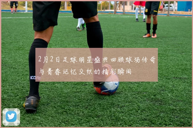 2月2日足球明星盛典回顾球场传奇与青春记忆交织的精彩瞬间