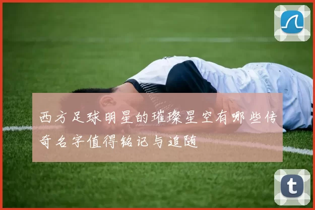 西方足球明星的璀璨星空有哪些传奇名字值得铭记与追随