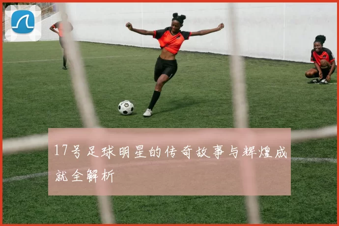 17号足球明星的传奇故事与辉煌成就全解析