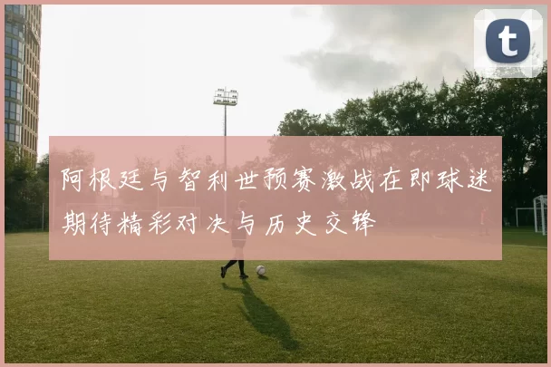 阿根廷与智利世预赛激战在即球迷期待精彩对决与历史交锋