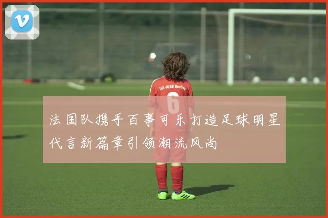 法国队携手百事可乐打造足球明星代言新篇章引领潮流风尚