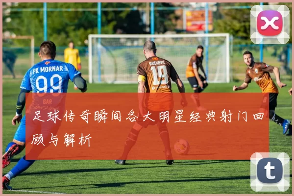 足球传奇瞬间各大明星经典射门回顾与解析