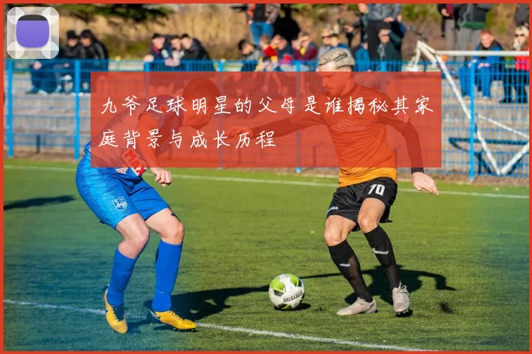 九爷足球明星的父母是谁揭秘其家庭背景与成长历程