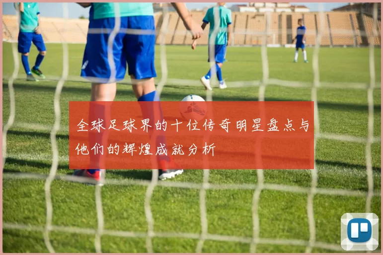 全球足球界的十位传奇明星盘点与他们的辉煌成就分析