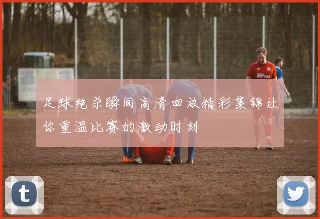 足球绝杀瞬间高清回放精彩集锦让你重温比赛的激动时刻