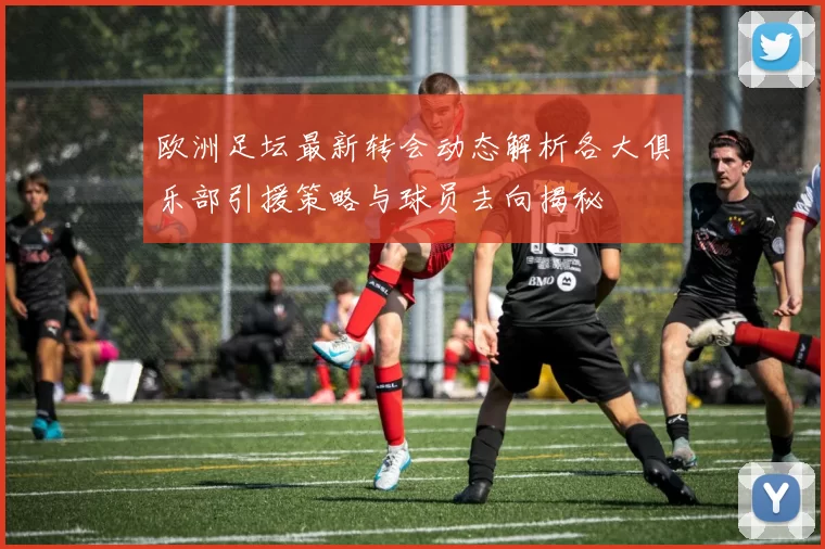 欧洲足坛最新转会动态解析各大俱乐部引援策略与球员去向揭秘