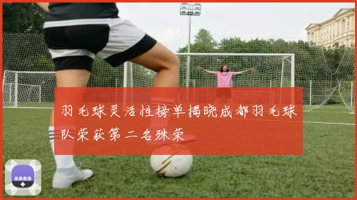 羽毛球灵活性榜单揭晓成都羽毛球队荣获第二名殊荣