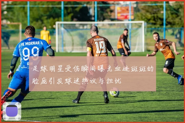 足球明星受伤瞬间曝光血迹斑斑的脸庞引发球迷热议与担忧