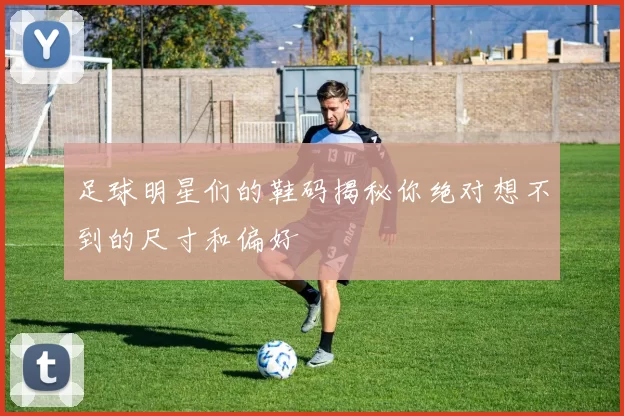 足球明星们的鞋码揭秘你绝对想不到的尺寸和偏好