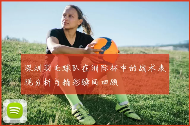 深圳羽毛球队在洲际杯中的战术表现分析与精彩瞬间回顾