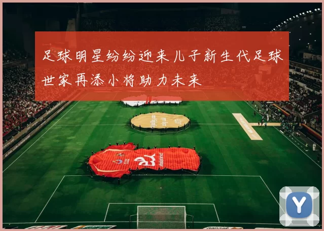 足球明星纷纷迎来儿子新生代足球世家再添小将助力未来