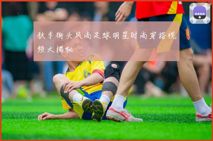 秋季街头风尚足球明星时尚穿搭视频大揭秘