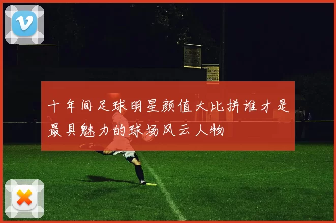 十年间足球明星颜值大比拼谁才是最具魅力的球场风云人物