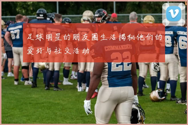 足球明星的朋友圈生活揭秘他们的爱好与社交活动
