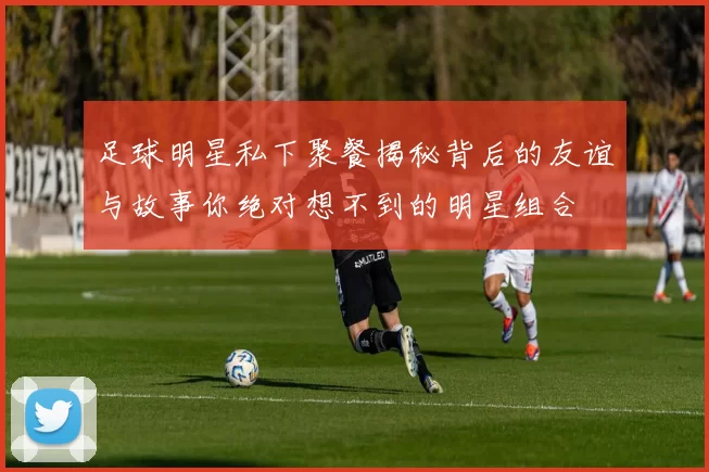 足球明星私下聚餐揭秘背后的友谊与故事你绝对想不到的明星组合