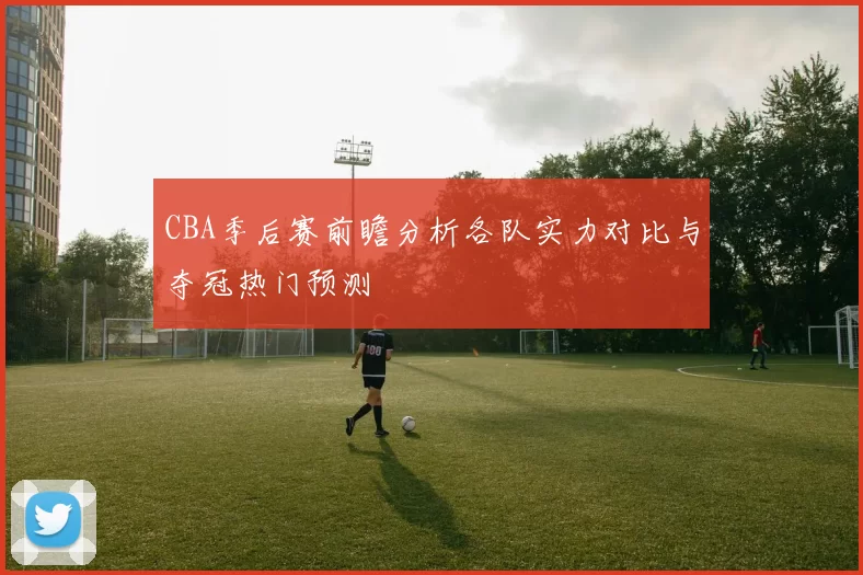 CBA季后赛前瞻分析各队实力对比与夺冠热门预测