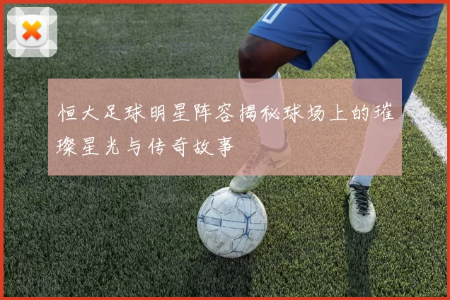 恒大足球明星阵容揭秘球场上的璀璨星光与传奇故事