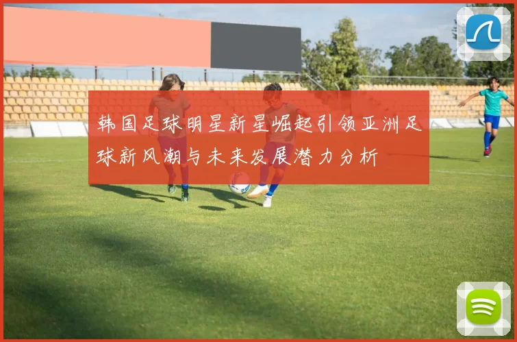 韩国足球明星新星崛起引领亚洲足球新风潮与未来发展潜力分析